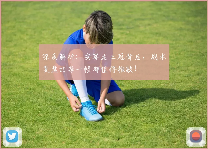 深度解析:安赛龙三冠背后,战术复盘的每一帧都值得推敲!