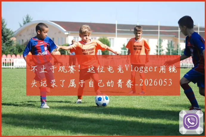 不止于观赛！这位电竞Vlogger用镜头记录了属于自己的青春_20260531151316