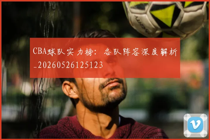 CBA球队实力榜：各队阵容深度解析_20260526125123