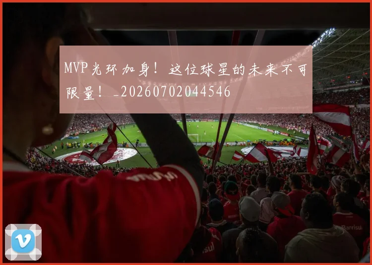 MVP光环加身！这位球星的未来不可限量！_20260702044546