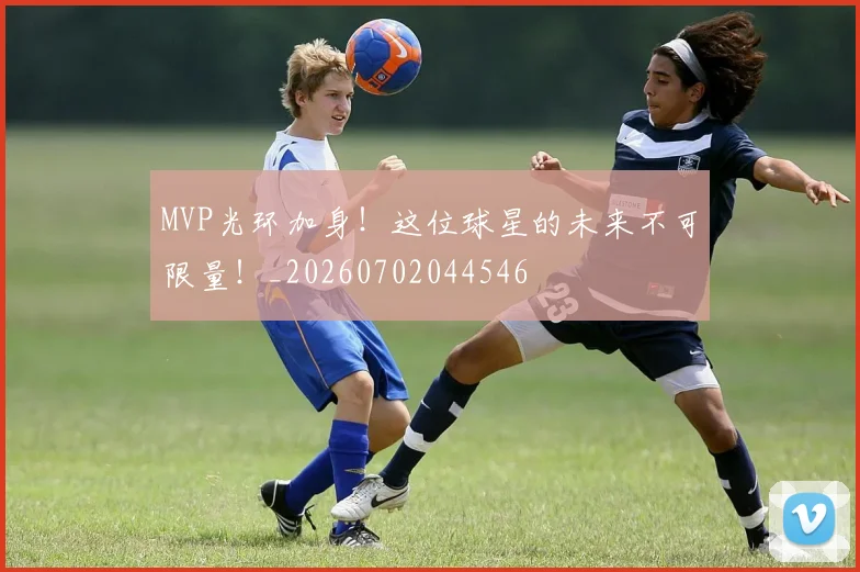 MVP光环加身！这位球星的未来不可限量！_20260702044546