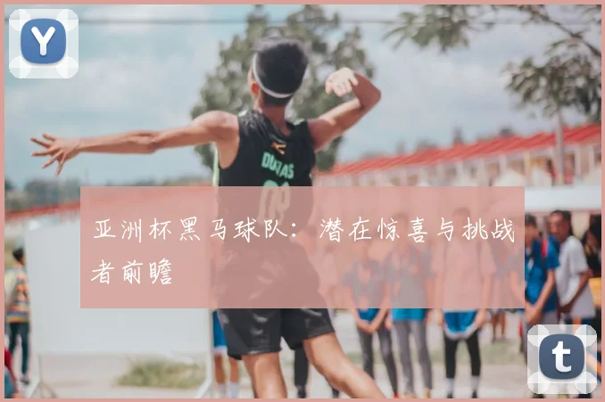 亚洲杯黑马球队：潜在惊喜与挑战者前瞻