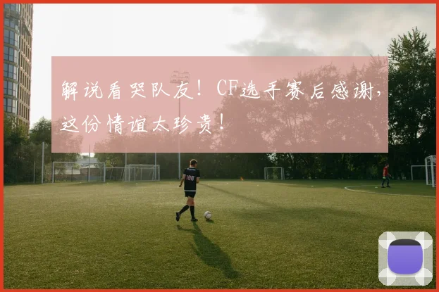解说看哭队友！CF选手赛后感谢，这份情谊太珍贵！