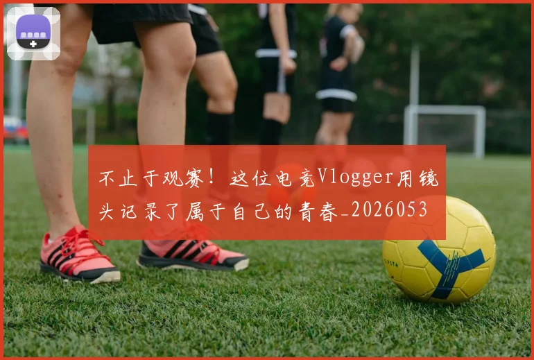 不止于观赛！这位电竞Vlogger用镜头记录了属于自己的青春_20260531151316