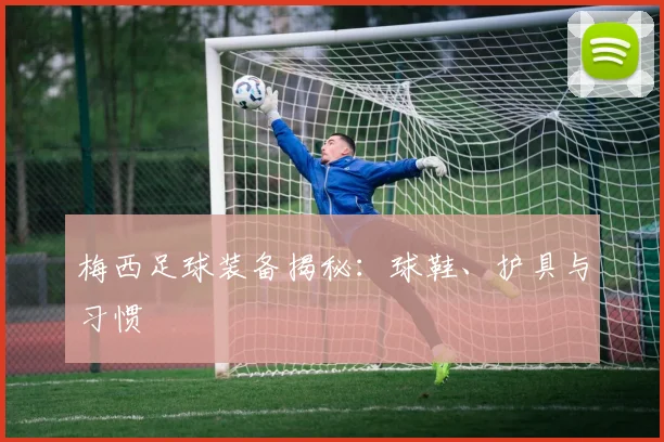 梅西足球装备揭秘：球鞋、护具与习惯