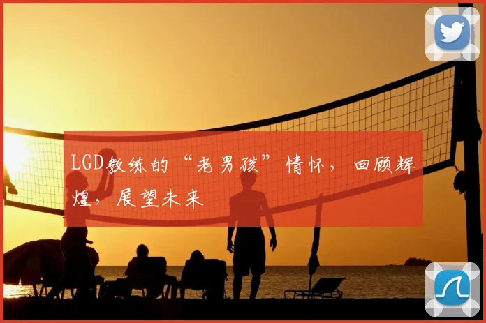 LGD教练的“老男孩”情怀，回顾辉煌，展望未来