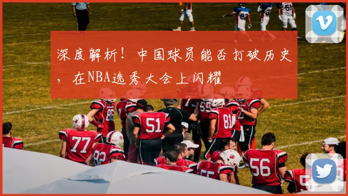 深度解析！中国球员能否打破历史，在NBA选秀大会上闪耀