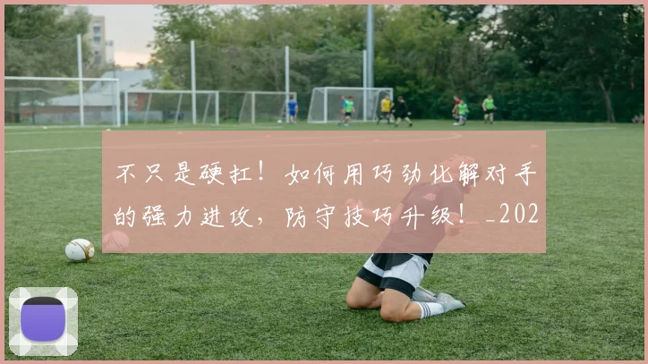 不只是硬扛！如何用巧劲化解对手的强力进攻，防守技巧升级！_20260531151224